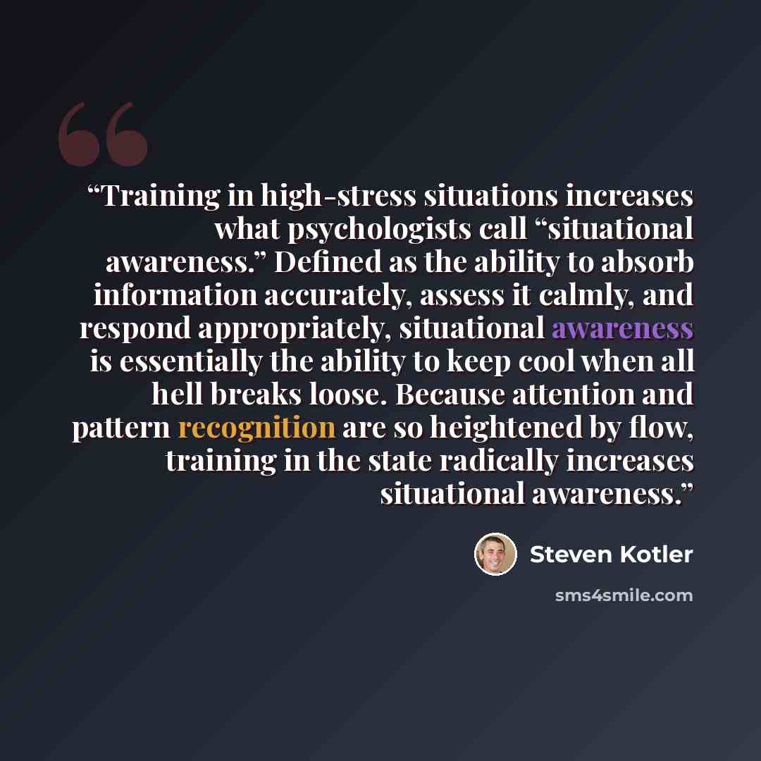 “Training in high-stress situations increases what psychologists call “situational awareness.” Defined as the ability to absorb information accurately, assess it calmly, and respond appropriately, situational awareness is essentially the ability to keep cool when all hell breaks loose. Because…” quote by Steven Kotler
