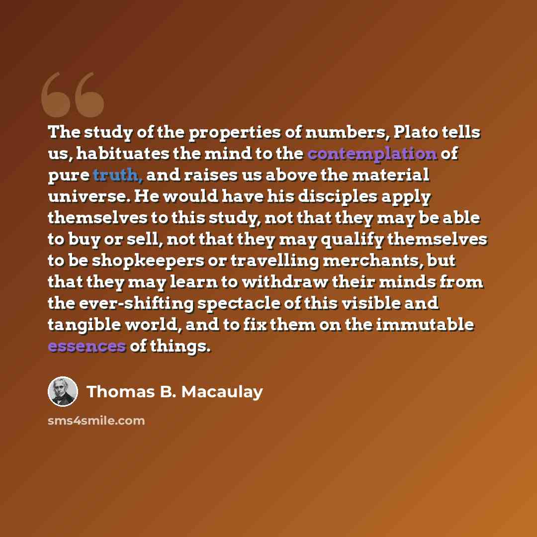 “The study of the properties of numbers, Plato tells us, habituates the mind to the contemplation of pure truth, and raises us above the material universe. He would have his disciples apply themselves to this study, not that they may be able to buy or sell, not that they may qualify themselves to…” quote by Thomas B. Macaulay