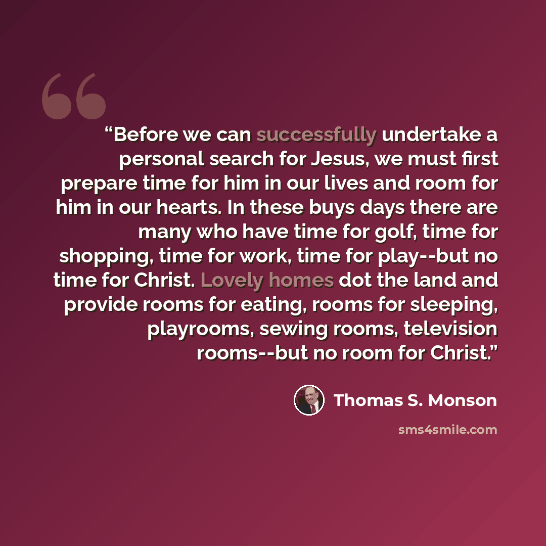 “Before we can successfully undertake a personal search for Jesus, we must first prepare time for him in our lives and room for him in our hearts. In these buys days there are many who have time for golf, time for shopping, time for work, time for play--but no time for Christ. Lovely homes dot the…” quote by Thomas S. Monson