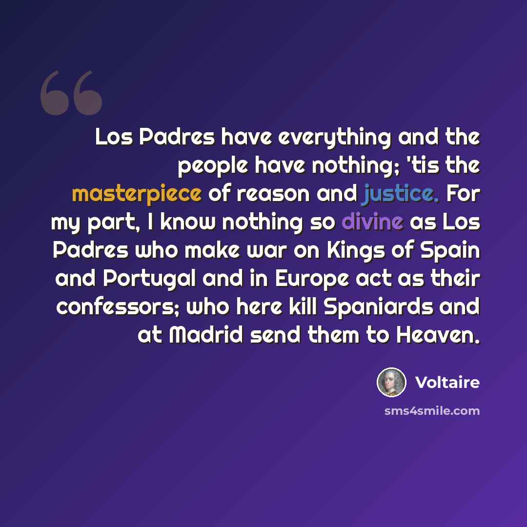 “Los Padres have everything and the people have nothing; 'tis the masterpiece of reason and justice. For my part, I know nothing so divine as Los Padres who make war on Kings of Spain and Portugal and in Europe act as their confessors; who here kill Spaniards and at Madrid send them to Heaven.” quote by Voltaire
