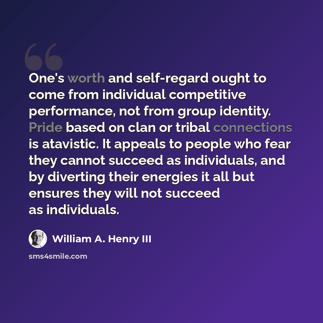 “One's worth and self-regard ought to come from individual competitive performance, not from group identity. Pride based on clan or tribal connections is atavistic. It appeals to people who fear they cannot succeed as individuals, and by diverting their energies it all but ensures they will not…” quote by William A. Henry III