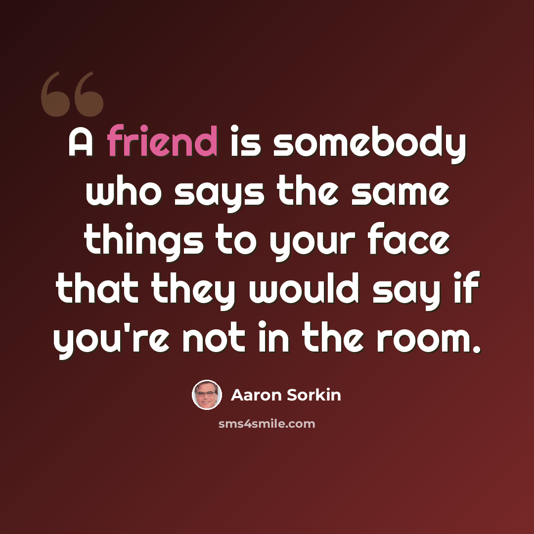 “A friend is somebody who says the same things to your face that they would say if you're not in the room.” quote by Aaron Sorkin