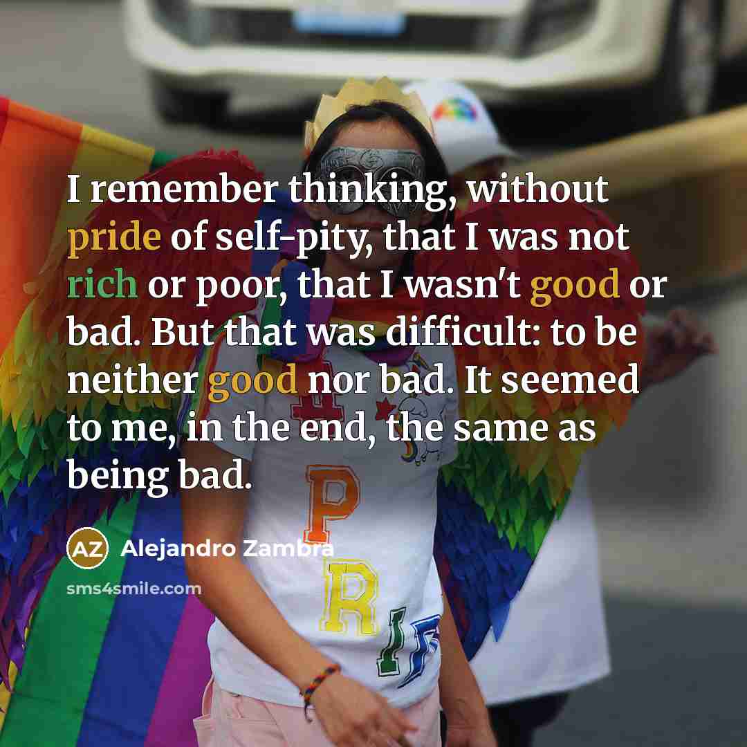 “I remember thinking, without pride of self-pity, that I was not rich or poor, that I wasn't good or bad. But that was difficult: to be neither good nor bad. It seemed to me, in the end, the same as being bad.” quote by Alejandro Zambra