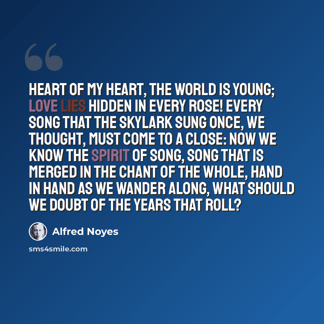 “Heart of my heart, the world is young; Love lies hidden in every rose! Every song that the skylark sung Once, we thought, must come to a close: Now we know the spirit of song, Song that is merged in the chant of the whole, Hand in hand as we wander along, What should we doubt of the years that roll?” quote by Alfred Noyes