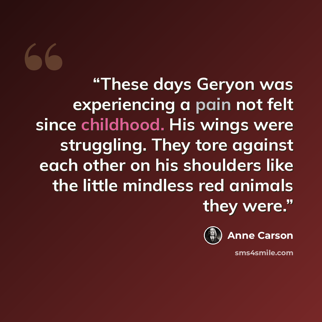 “These days Geryon was experiencing a pain not felt since childhood. His wings were struggling. They tore against each other on his shoulders like the little mindless red animals they were.” quote by Anne Carson