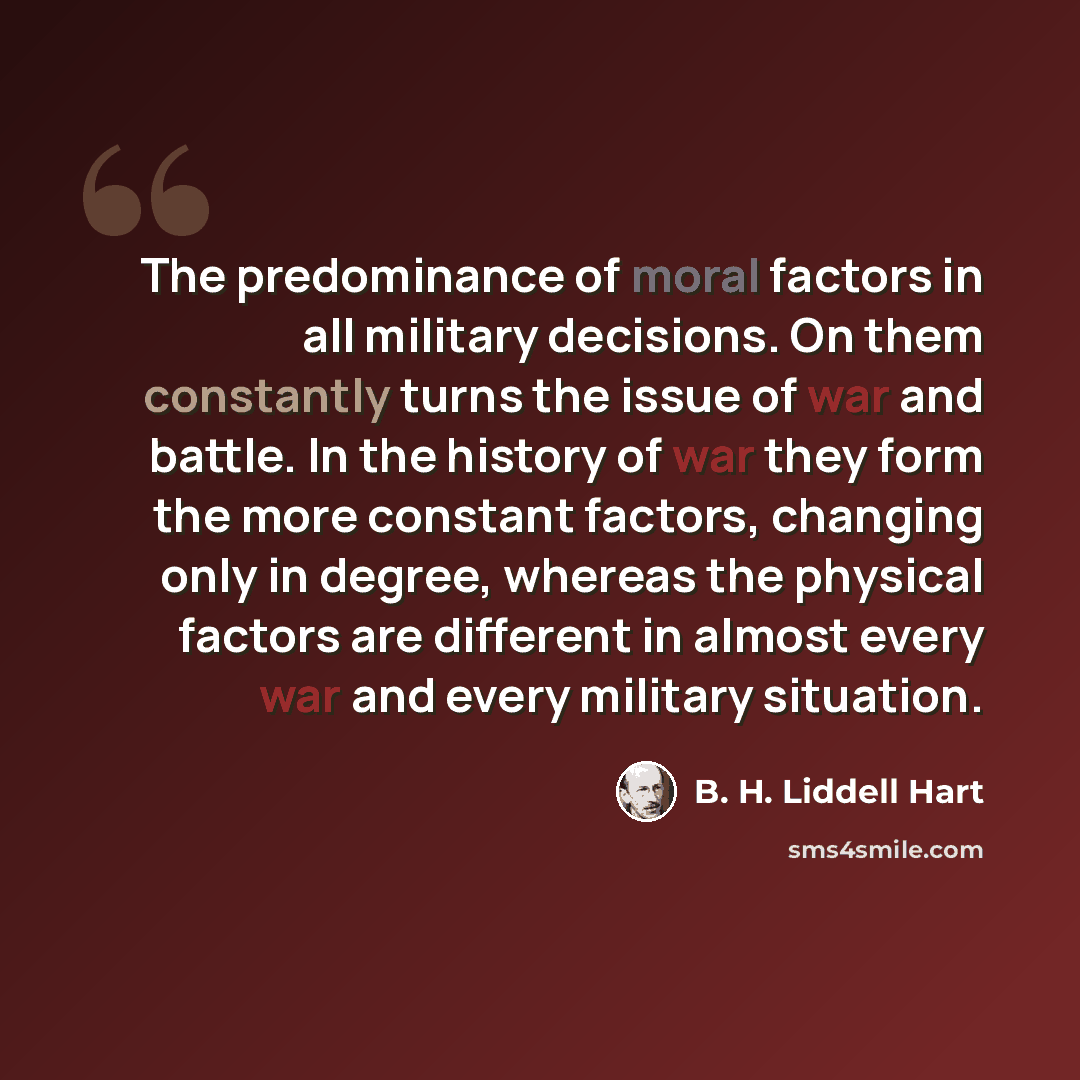 “The predominance of moral factors in all military decisions. On them constantly turns the issue of war and battle. In the history of war they form the more constant factors, changing only in degree, whereas the physical factors are different in almost every war and every military situation.” quote by B. H. Liddell Hart