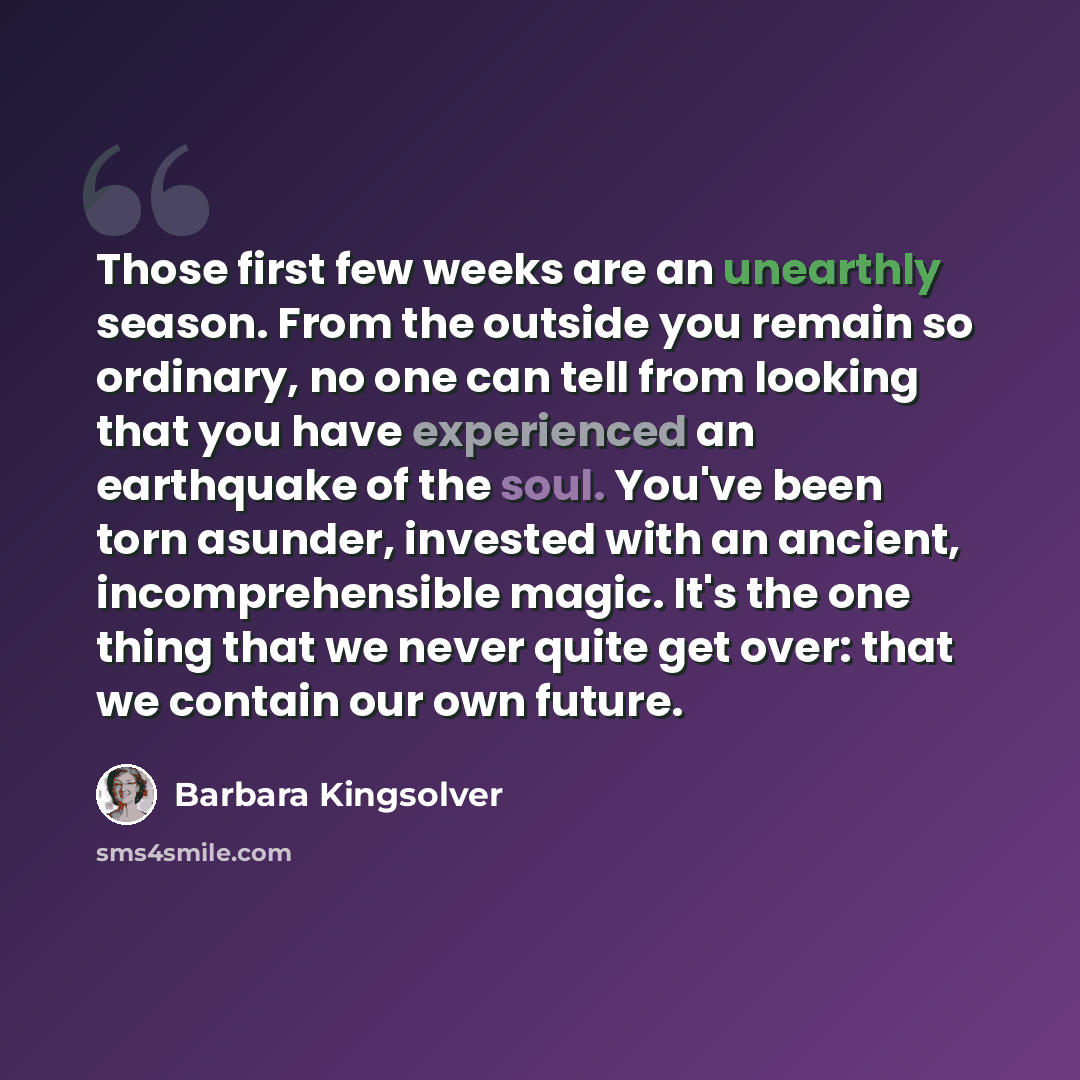 “Those first few weeks are an unearthly season. From the outside you remain so ordinary, no one can tell from looking that you have experienced an earthquake of the soul. You've been torn asunder, invested with an ancient, incomprehensible magic. It's the one thing that we never quite get over…” quote by Barbara Kingsolver