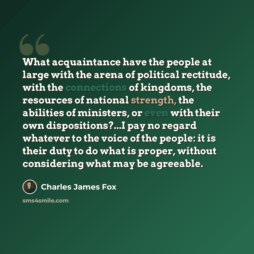 “What acquaintance have the people at large with the arena of political rectitude, with the connections of kingdoms, the resources of national strength, the abilities of ministers, or even with their own dispositions?...I pay no regard whatever to the voice of the people: it is their duty to do…” quote by Charles James Fox