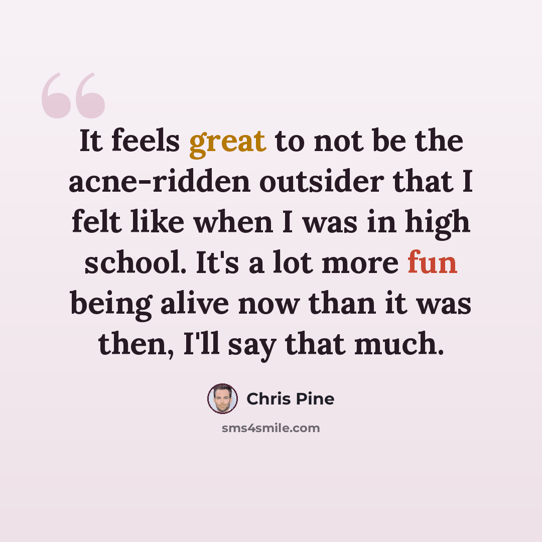 “It feels great to not be the acne-ridden outsider that I felt like when I was in high school. It's a lot more fun being alive now than it was then, I'll say that much.” quote by Chris Pine