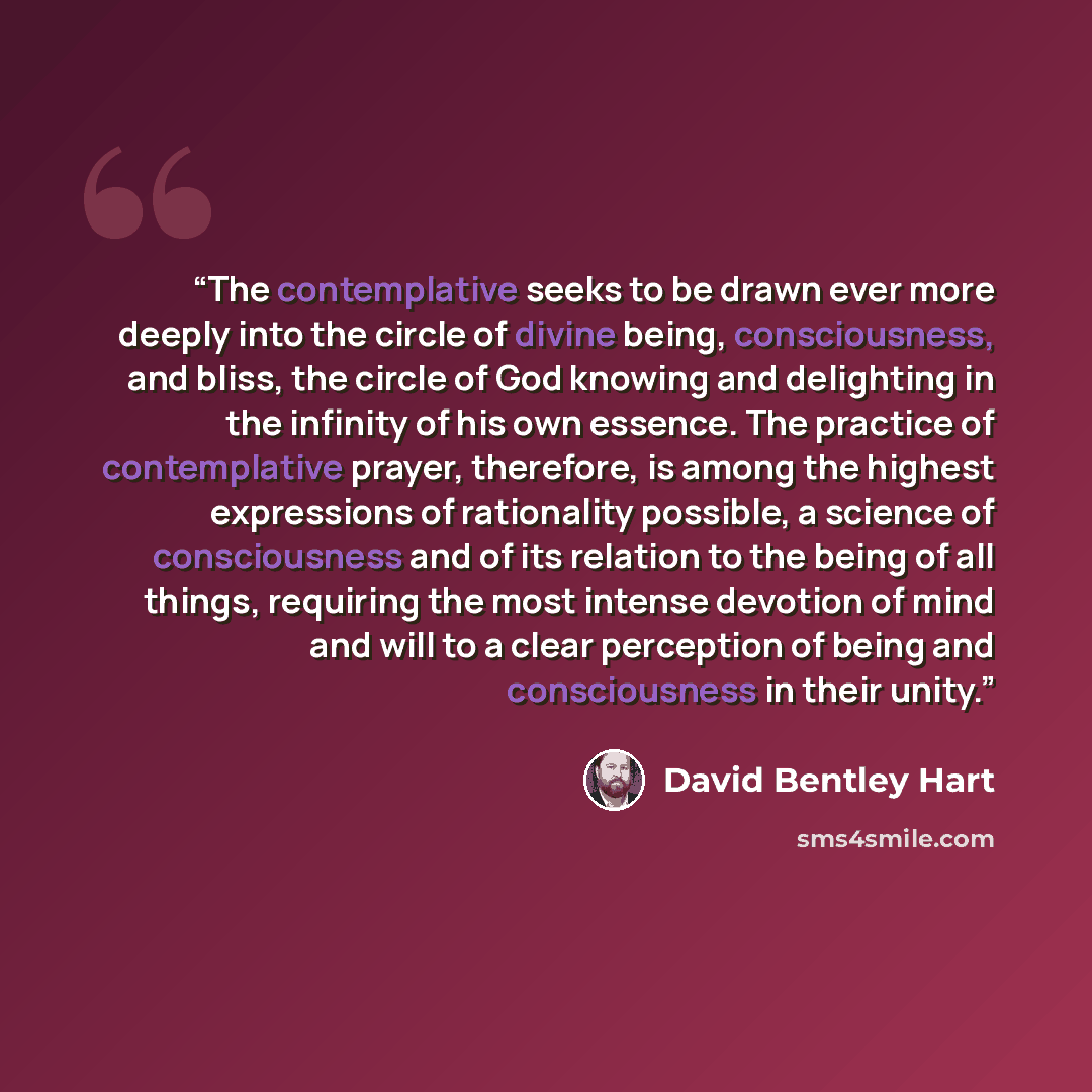 “The contemplative seeks to be drawn ever more deeply into the circle of divine being, consciousness, and bliss, the circle of God knowing and delighting in the infinity of his own essence. The practice of contemplative prayer, therefore, is among the highest expressions of rationality possible, a…” quote by David Bentley Hart
