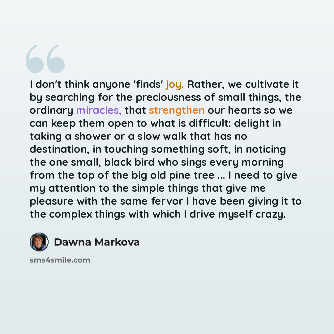 “I don't think anyone 'finds' joy. Rather, we cultivate it by searching for the preciousness of small things, the ordinary miracles, that strengthen our hearts so we can keep them open to what is difficult: delight in taking a shower or a slow walk that has no destination, in touching something…” quote by Dawna Markova