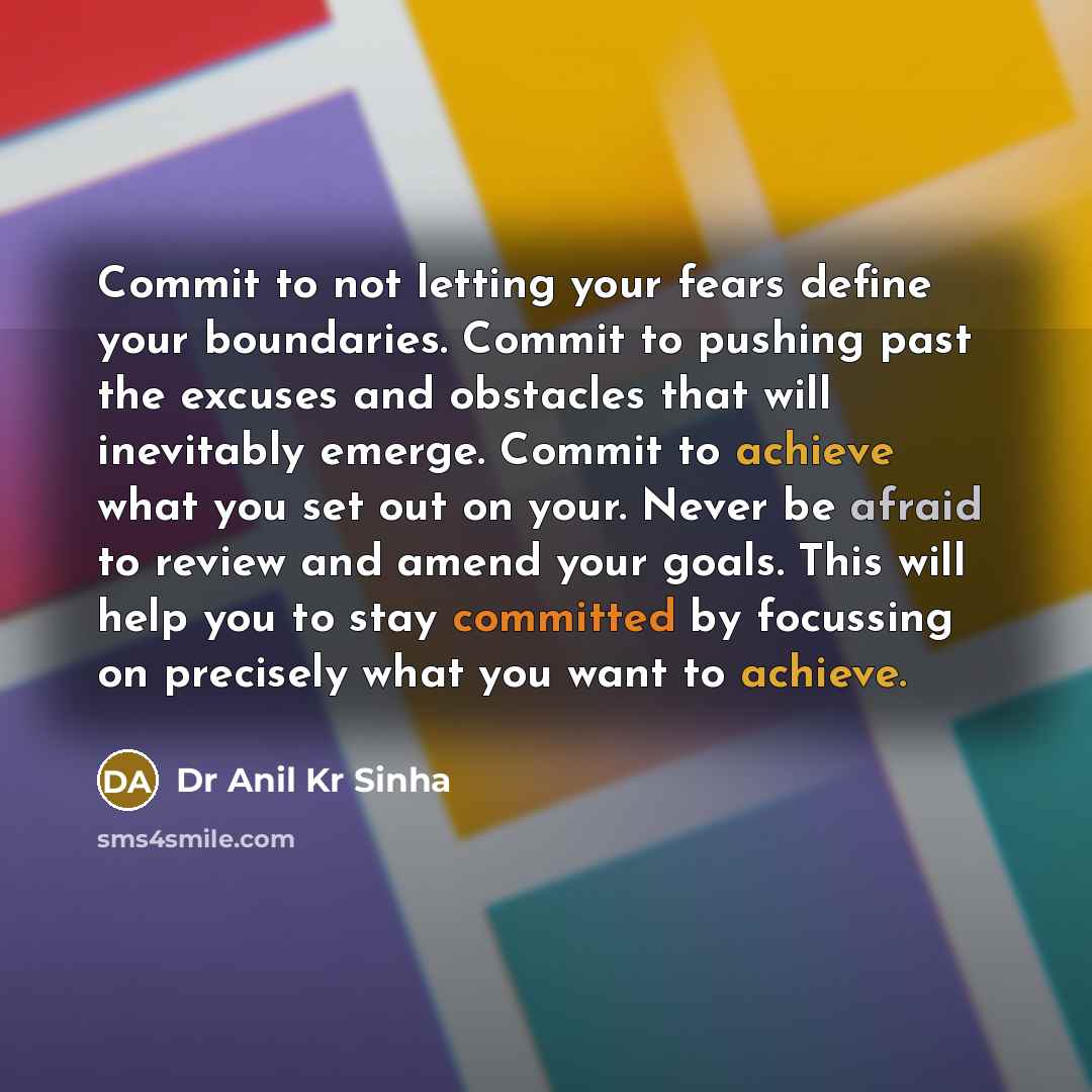 “Commit to not letting your fears define your boundaries. Commit to pushing past the excuses and obstacles that will inevitably emerge. Commit to achieve what you set out on your. Never be afraid to review and amend your goals. This will help you to stay committed by focussing on precisely what you…” quote by Dr Anil Kr Sinha