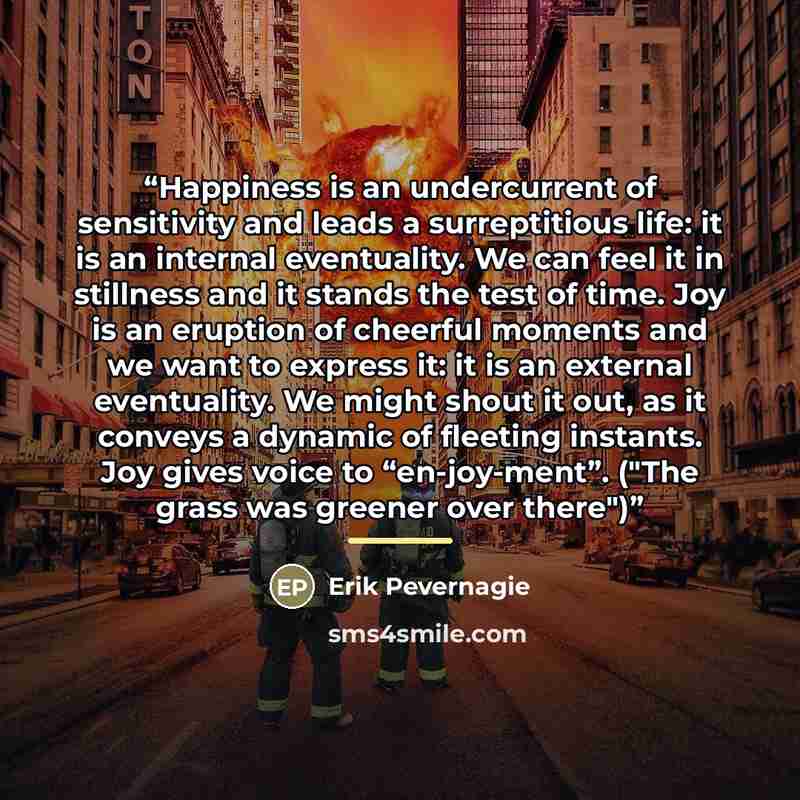 “Happiness is an undercurrent of sensitivity and leads a surreptitious life: it is an internal eventuality. We can feel it in stillness and it stands the test of time. Joy is an eruption of cheerful moments and we want to express it: it is an external eventuality. We might shout it out, as it…” quote by Erik Pevernagie