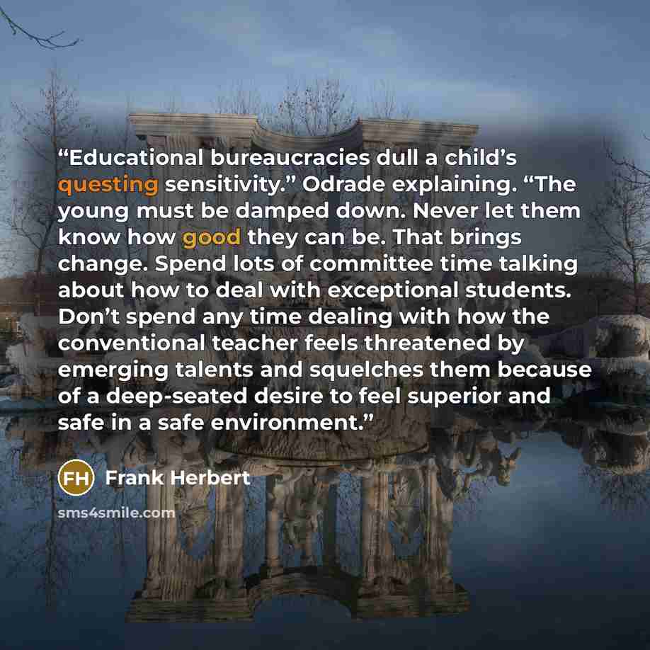 “Educational bureaucracies dull a child’s questing sensitivity.” Odrade explaining. “The young must be damped down. Never let them know how good they can be. That brings change. Spend lots of committee time talking about how to deal with exceptional students. Don’t spend any time dealing with how…” quote by Frank Herbert