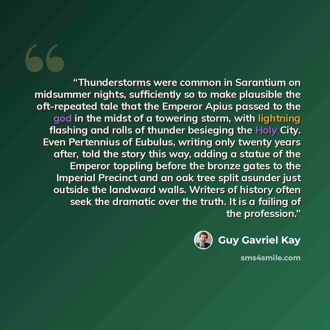 “Thunderstorms were common in Sarantium on midsummer nights, sufficiently so to make plausible the oft-repeated tale that the Emperor Apius passed to the god in the midst of a towering storm, with lightning flashing and rolls of thunder besieging the Holy City. Even Pertennius of Eubulus, writing…” quote by Guy Gavriel Kay