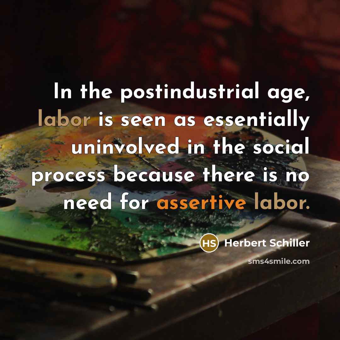 “In the postindustrial age, labor is seen as essentially uninvolved in the social process because there is no need for assertive labor.” quote by Herbert Schiller