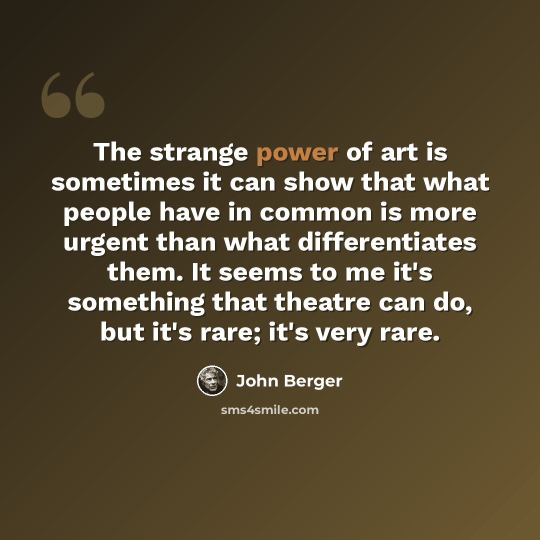 “The strange power of art is sometimes it can show that what people have in common is more urgent than what differentiates them. It seems to me it's something that theatre can do, but it's rare; it's very rare.” quote by John Berger