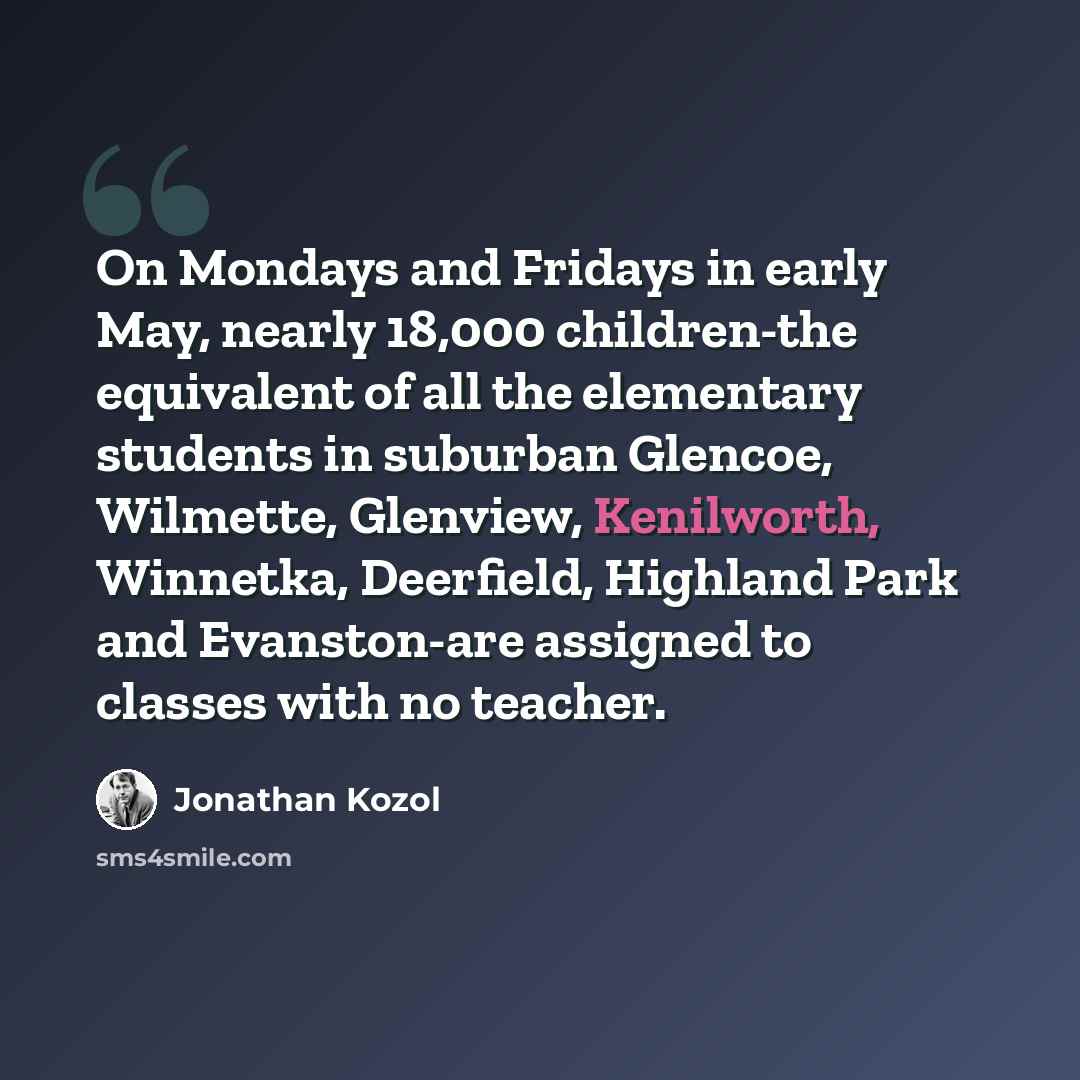 “On Mondays and Fridays in early May, nearly 18,000 children-the equivalent of all the elementary students in suburban Glencoe, Wilmette, Glenview, Kenilworth, Winnetka, Deerfield, Highland Park and Evanston-are assigned to classes with no teacher.” quote by Jonathan Kozol