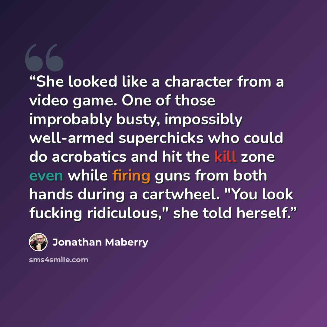 “She looked like a character from a video game. One of those improbably busty, impossibly well-armed superchicks who could do acrobatics and hit the kill zone even while firing guns from both hands during a cartwheel. "You look fucking ridiculous," she told herself.” quote by Jonathan Maberry