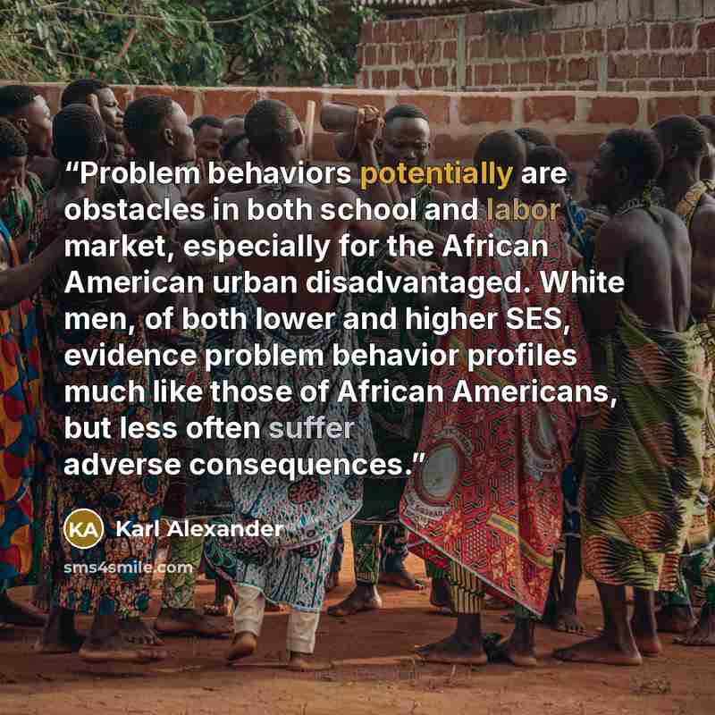 “Problem behaviors potentially are obstacles in both school and labor market, especially for the African American urban disadvantaged. White men, of both lower and higher SES, evidence problem behavior profiles much like those of African Americans, but less often suffer adverse consequences.” quote by Karl Alexander