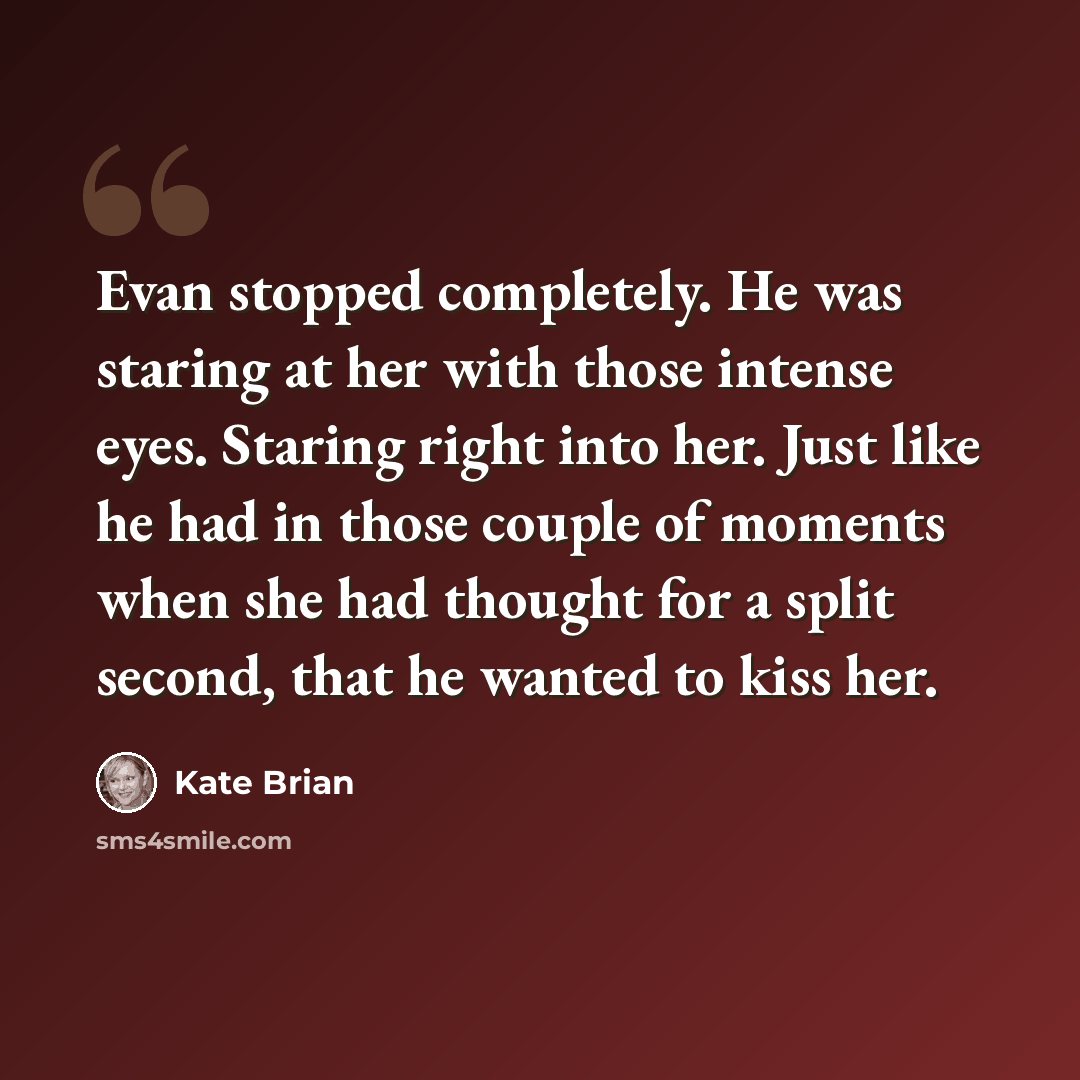 “Evan stopped completely. He was staring at her with those intense eyes. Staring right into her. Just like he had in those couple of moments when she had thought for a split second, that he wanted to kiss her.” quote by Kate Brian