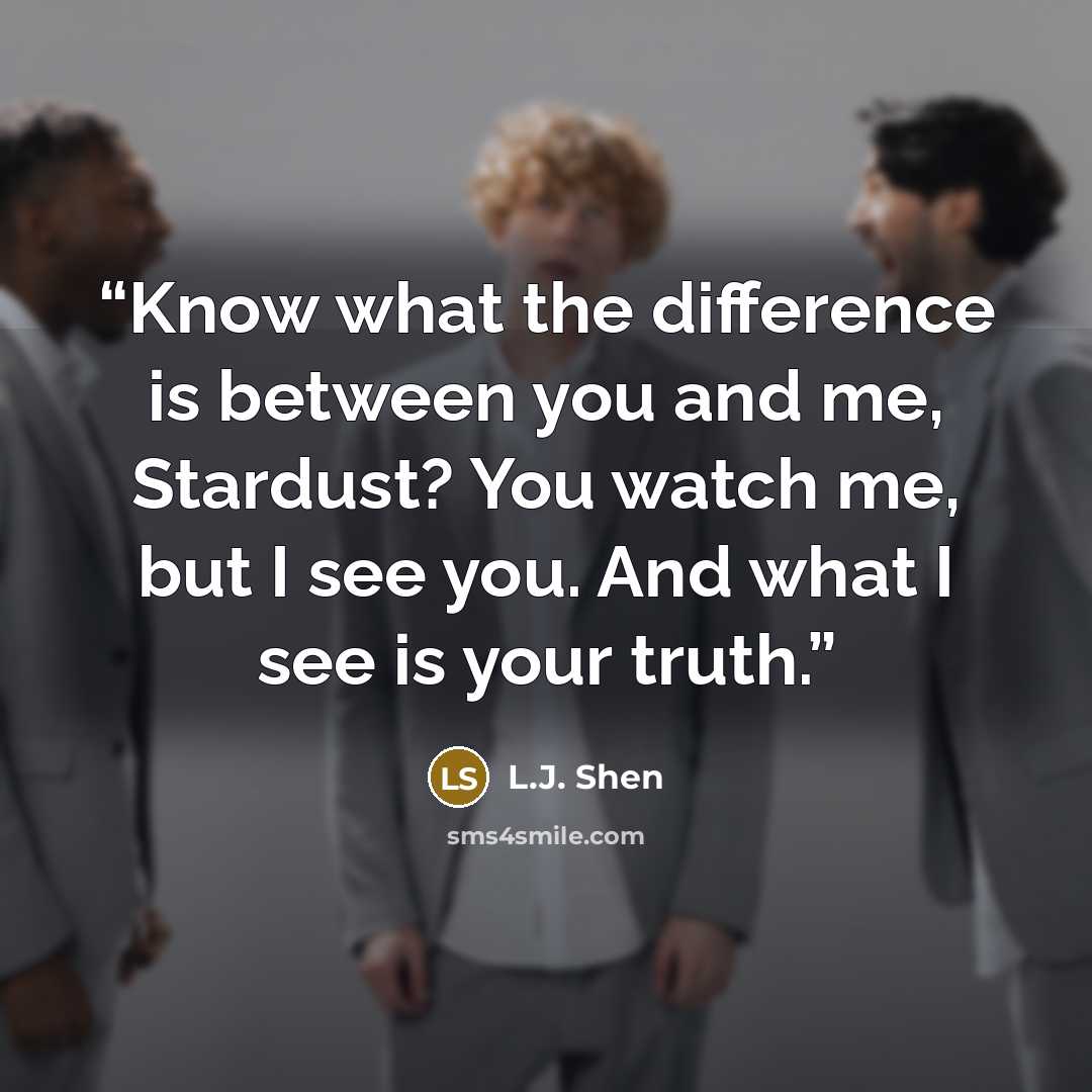 “Know what the difference is between you and me, Stardust? You watch me, but I see you. And what I see is your truth.” quote by L.J. Shen