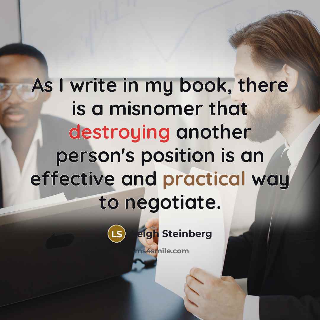 “As I write in my book, there is a misnomer that destroying another person's position is an effective and practical way to negotiate.” quote by Leigh Steinberg