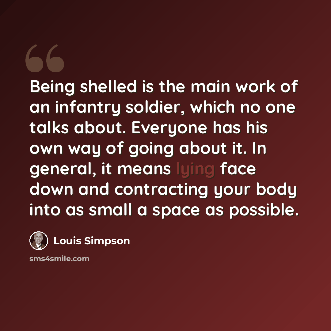 “Being shelled is the main work of an infantry soldier, which no one talks about. Everyone has his own way of going about it. In general, it means lying face down and contracting your body into as small a space as possible.” quote by Louis Simpson