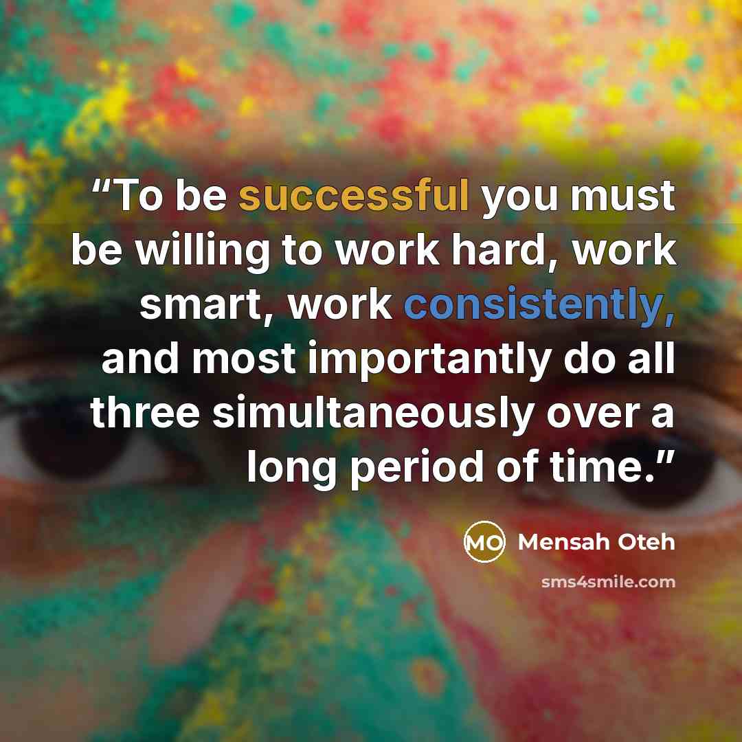 “To be successful you must be willing to work hard, work smart, work consistently, and most importantly do all three simultaneously over a long period of time.” quote by Mensah Oteh