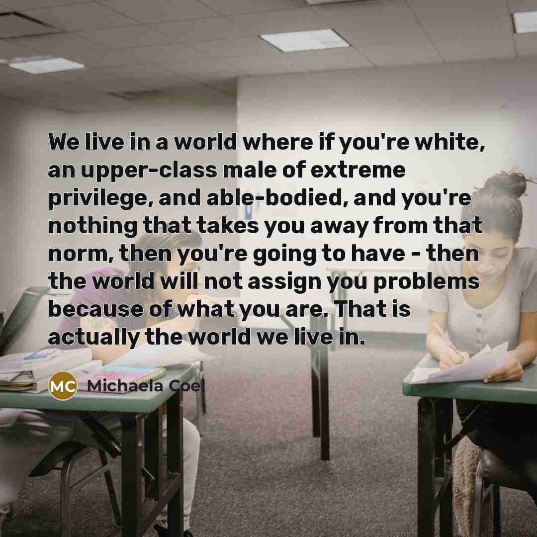 “We live in a world where if you're white, an upper-class male of extreme privilege, and able-bodied, and you're nothing that takes you away from that norm, then you're going to have - then the world will not assign you problems because of what you are. That is actually the world we live in.” quote by Michaela Coel
