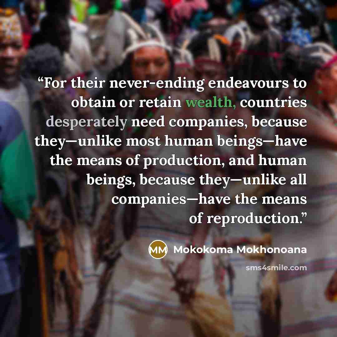 “For their never-ending endeavours to obtain or retain wealth, countries desperately need companies, because they—unlike most human beings—have the means of production, and human beings, because they—unlike all companies—have the means of reproduction.” quote by Mokokoma Mokhonoana