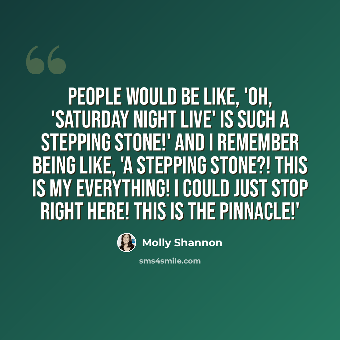 “People would be like, 'Oh, 'Saturday Night Live' is such a stepping stone!' And I remember being like, 'A stepping stone?! This is my everything! I could just stop right here! This is the pinnacle!'” quote by Molly Shannon