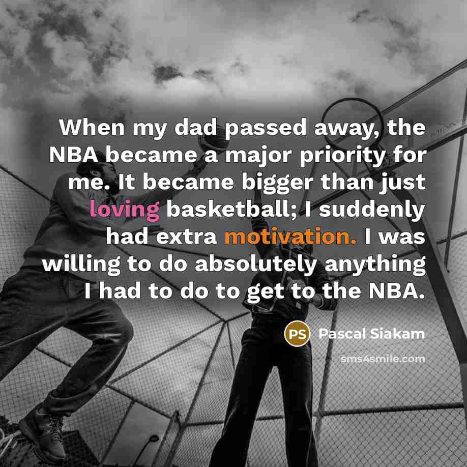 “When my dad passed away, the NBA became a major priority for me. It became bigger than just loving basketball; I suddenly had extra motivation. I was willing to do absolutely anything I had to do to get to the NBA.” quote by Pascal Siakam