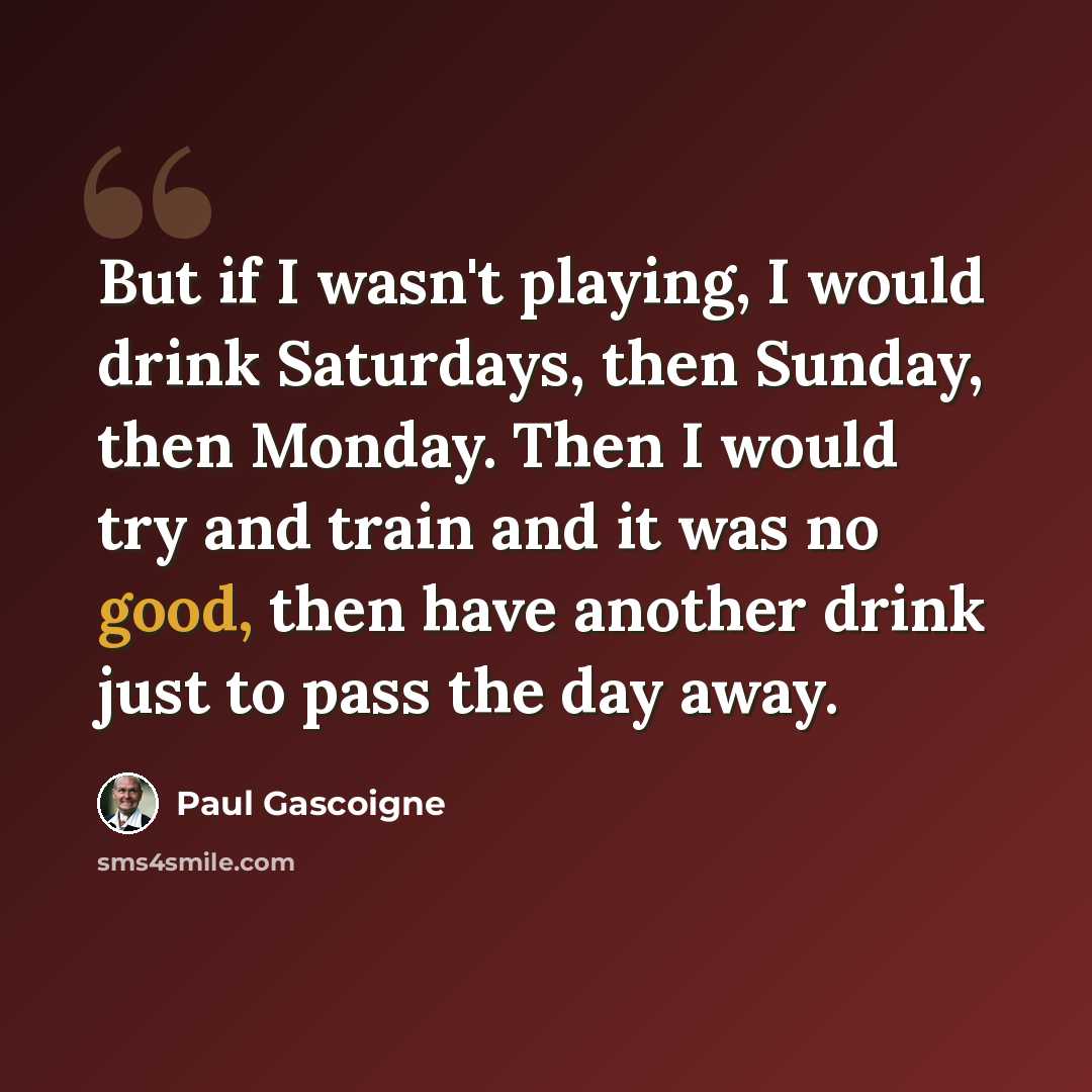 “But if I wasn't playing, I would drink Saturdays, then Sunday, then Monday. Then I would try and train and it was no good, then have another drink just to pass the day away.” quote by Paul Gascoigne