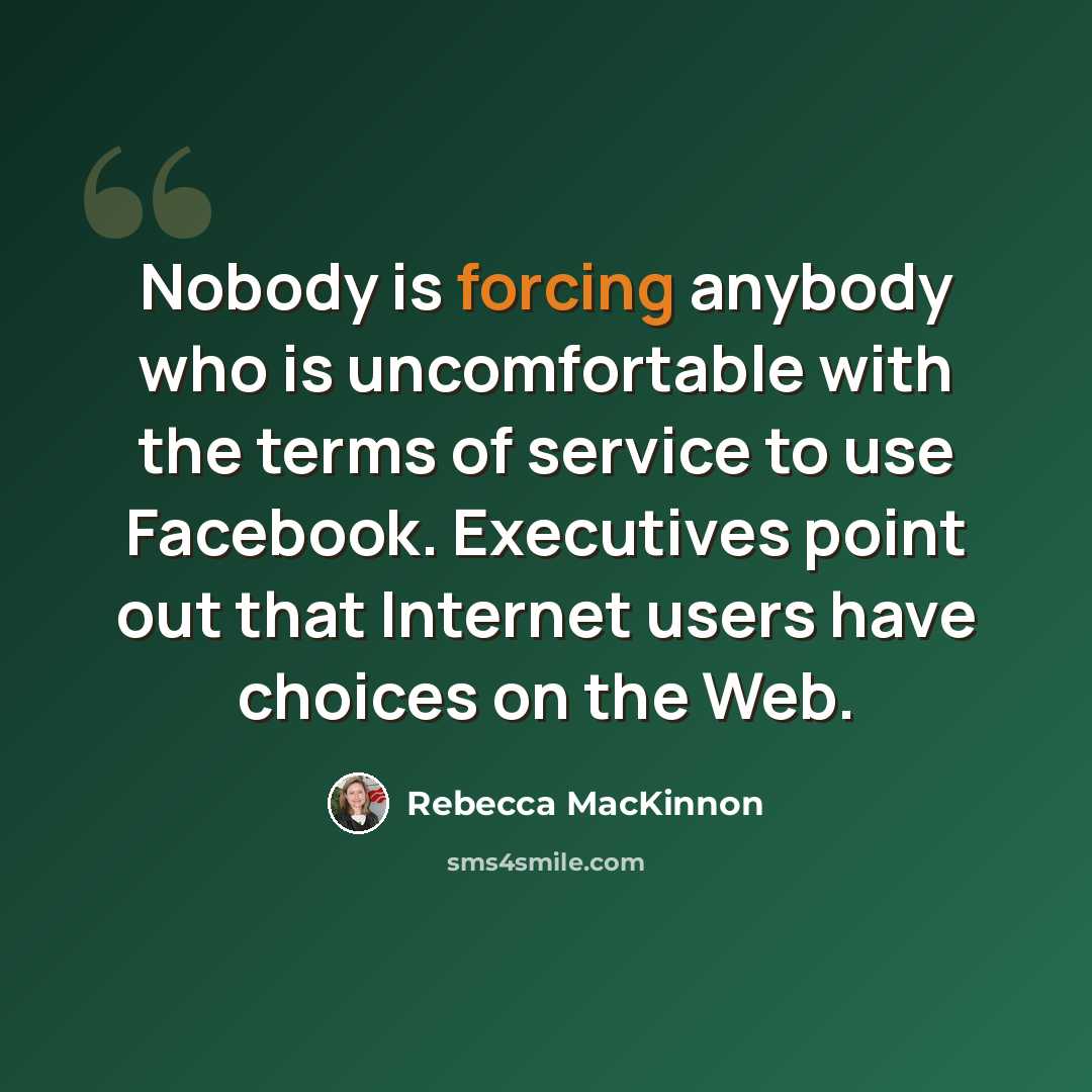 “Nobody is forcing anybody who is uncomfortable with the terms of service to use Facebook. Executives point out that Internet users have choices on the Web.” quote by Rebecca MacKinnon
