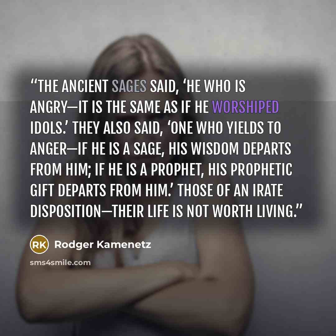 “The ancient sages said, ‘He who is angry—it is the same as if he worshiped idols.’ They also said, ‘One who yields to anger—if he is a sage, his wisdom departs from him; if he is a prophet, his prophetic gift departs from him.’ Those of an irate disposition—their life is not worth living.” quote by Rodger Kamenetz