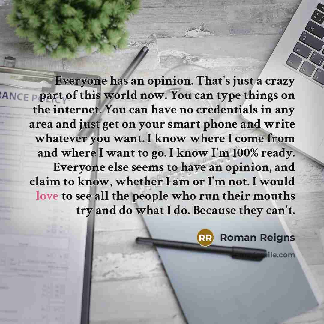 “Everyone has an opinion. That's just a crazy part of this world now. You can type things on the internet. You can have no credentials in any area and just get on your smart phone and write whatever you want. I know where I come from and where I want to go. I know I'm 100% ready. Everyone else…” quote by Roman Reigns
