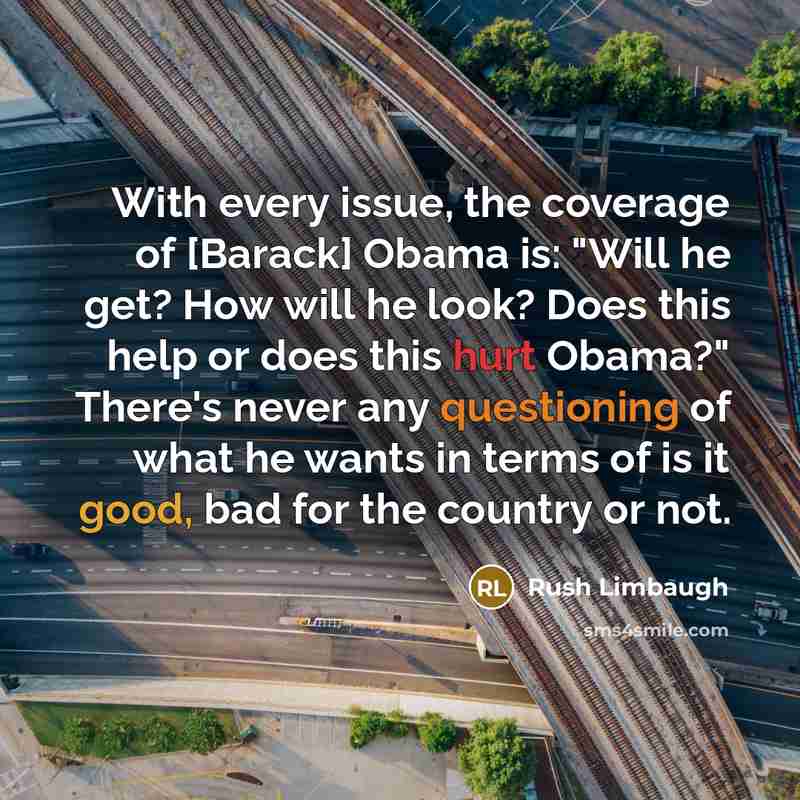 “With every issue, the coverage of [Barack] Obama is: "Will he get? How will he look? Does this help or does this hurt Obama?" There's never any questioning of what he wants in terms of is it good, bad for the country or not.” quote by Rush Limbaugh