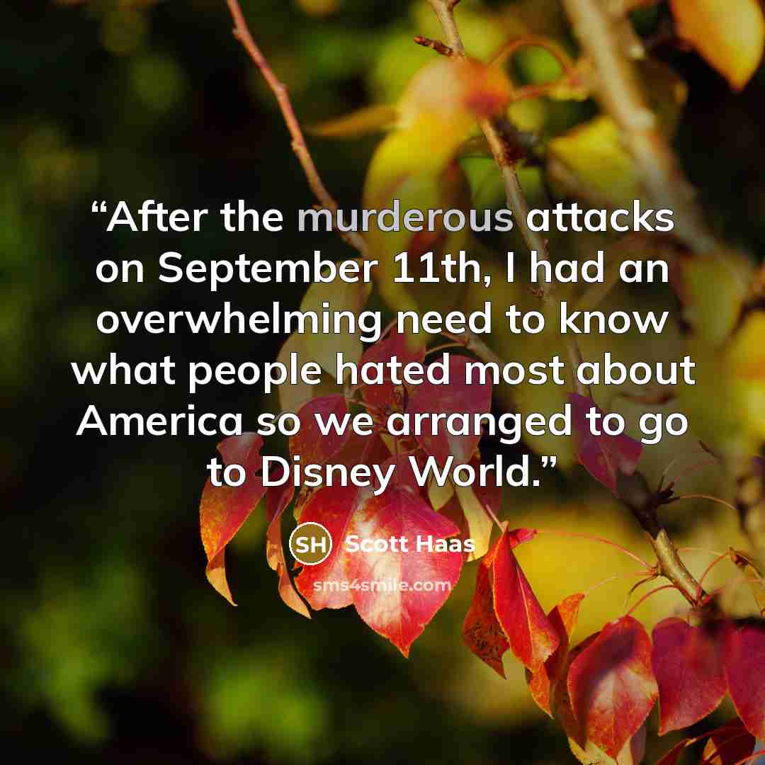 “After the murderous attacks on September 11th, I had an overwhelming need to know what people hated most about America so we arranged to go to Disney World.” quote by Scott Haas