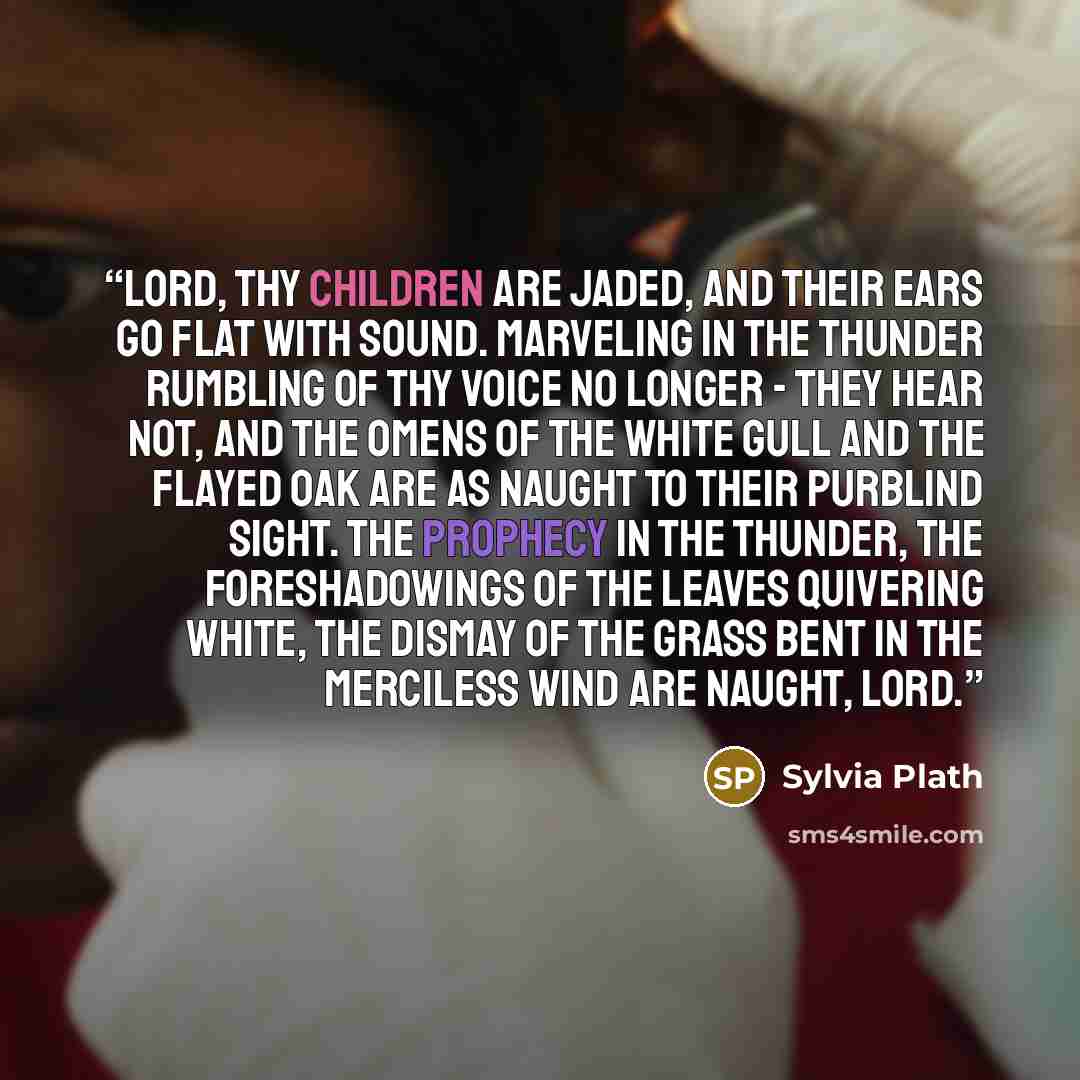 “Lord, thy children are jaded, and their ears go flat with sound. Marveling in the thunder rumbling of thy voice no longer - they hear not, and the omens of the white gull and the flayed oak are as naught to their purblind sight. The prophecy in the thunder, the foreshadowings of the leaves…” quote by Sylvia Plath