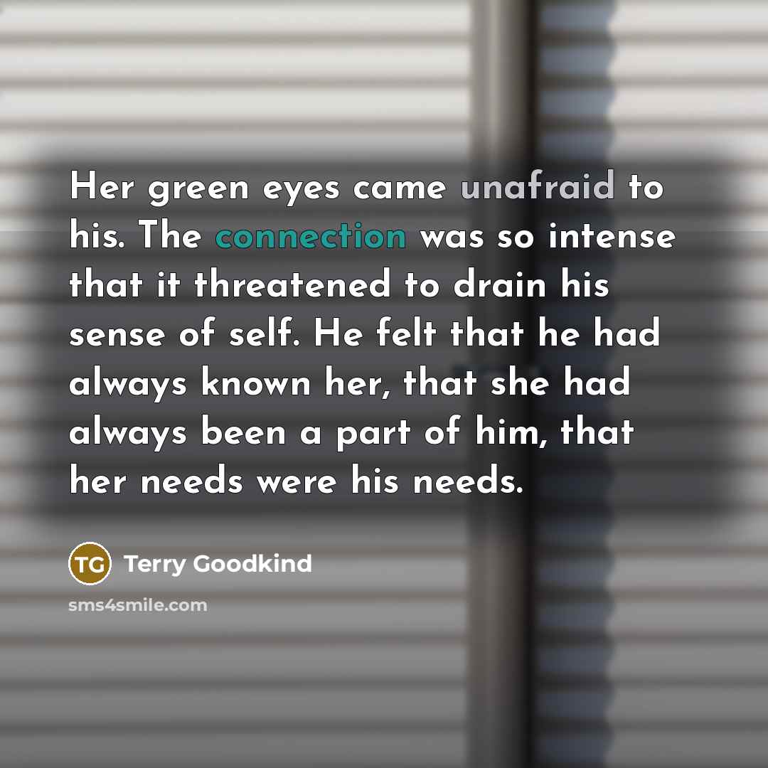 “Her green eyes came unafraid to his. The connection was so intense that it threatened to drain his sense of self. He felt that he had always known her, that she had always been a part of him, that her needs were his needs.” quote by Terry Goodkind