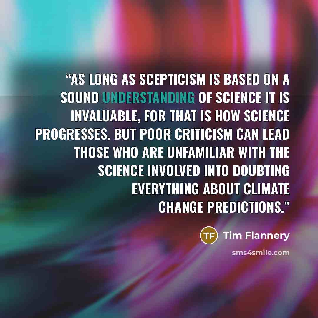 “As long as scepticism is based on a sound understanding of science it is invaluable, for that is how science progresses. But poor criticism can lead those who are unfamiliar with the science involved into doubting everything about climate change predictions.” quote by Tim Flannery
