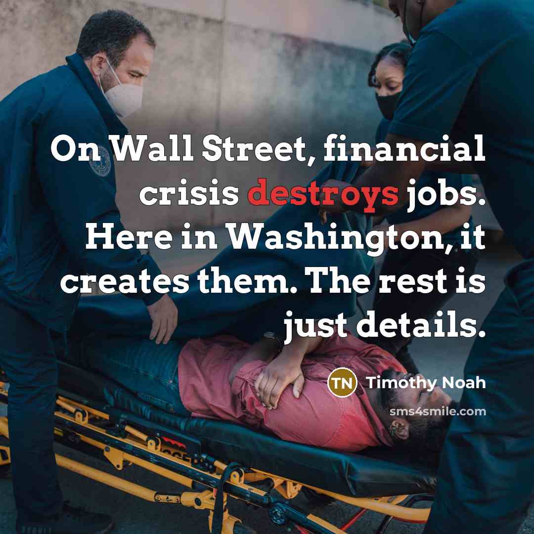 “On Wall Street, financial crisis destroys jobs. Here in Washington, it creates them. The rest is just details.” quote by Timothy Noah