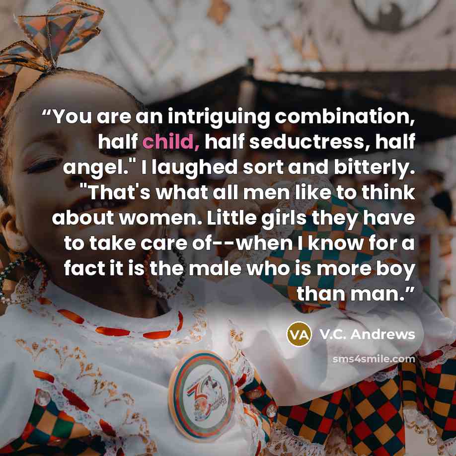“You are an intriguing combination, half child, half seductress, half angel." I laughed sort and bitterly. "That's what all men like to think about women. Little girls they have to take care of--when I know for a fact it is the male who is more boy than man.” quote by V.C. Andrews