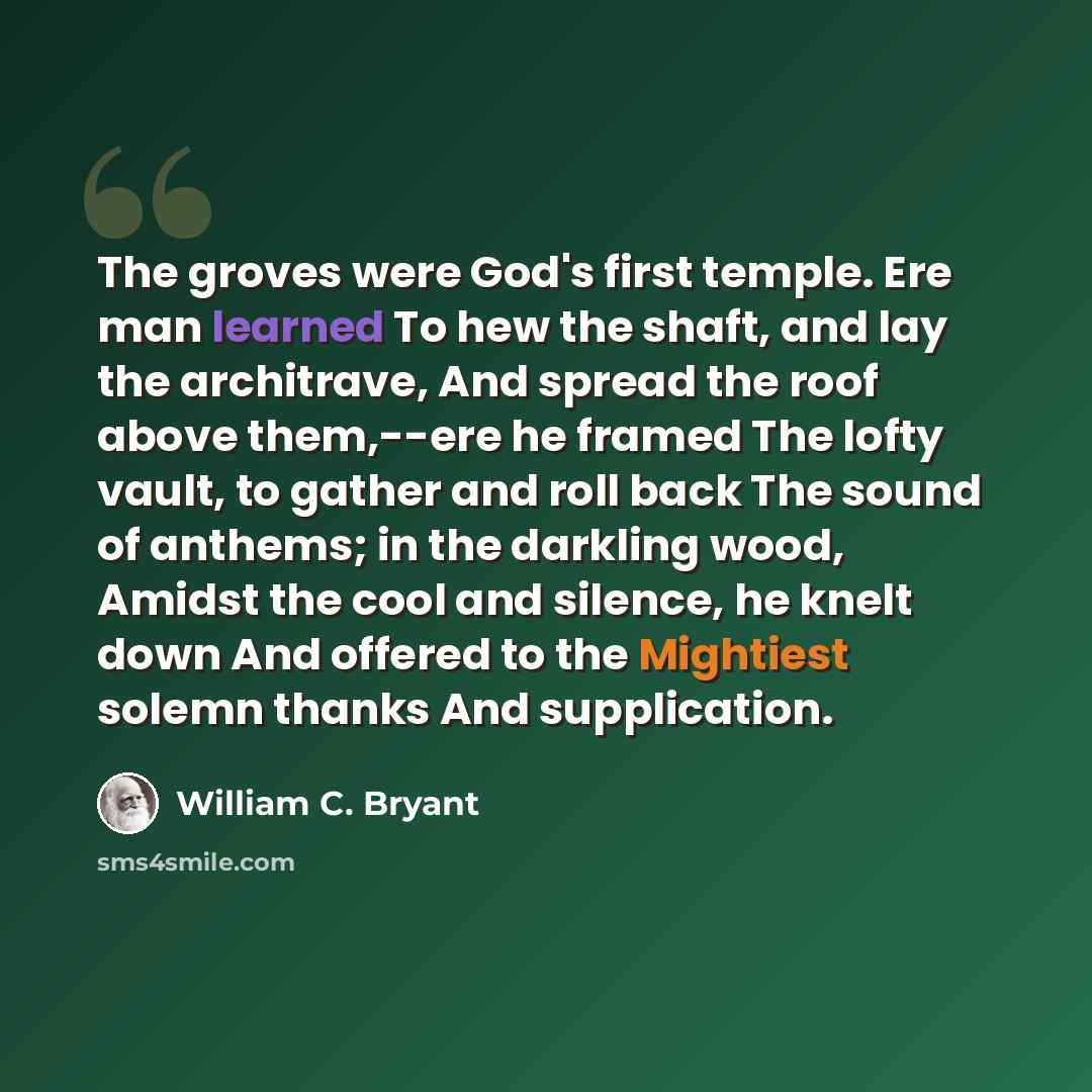 “The groves were God's first temple. Ere man learned To hew the shaft, and lay the architrave, And spread the roof above them,--ere he framed The lofty vault, to gather and roll back The sound of anthems; in the darkling wood, Amidst the cool and silence, he knelt down And offered to the Mightiest…” quote by William C. Bryant