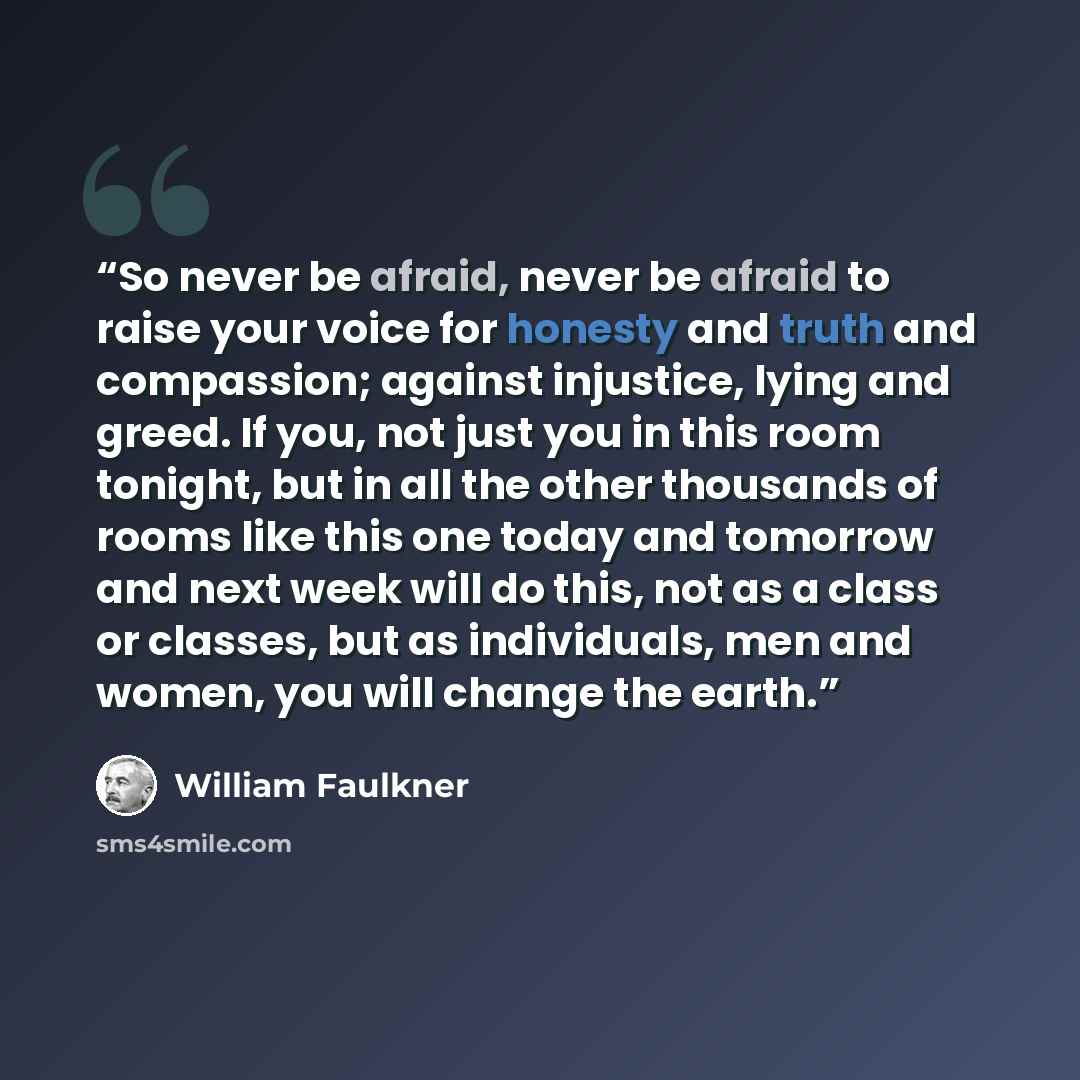 “So never be afraid, never be afraid to raise your voice for honesty and truth and compassion; against injustice, lying and greed. If you, not just you in this room tonight, but in all the other thousands of rooms like this one today and tomorrow and next week will do this, not as a class or…” quote by William Faulkner