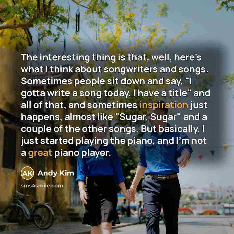“The interesting thing is that, well, here's what I think about songwriters and songs. Sometimes people sit down and say, "I gotta write a song today, I have a title" and all of that, and sometimes inspiration just happens, almost like "Sugar, Sugar" and a couple of the other songs. But basically…” quote by Andy Kim