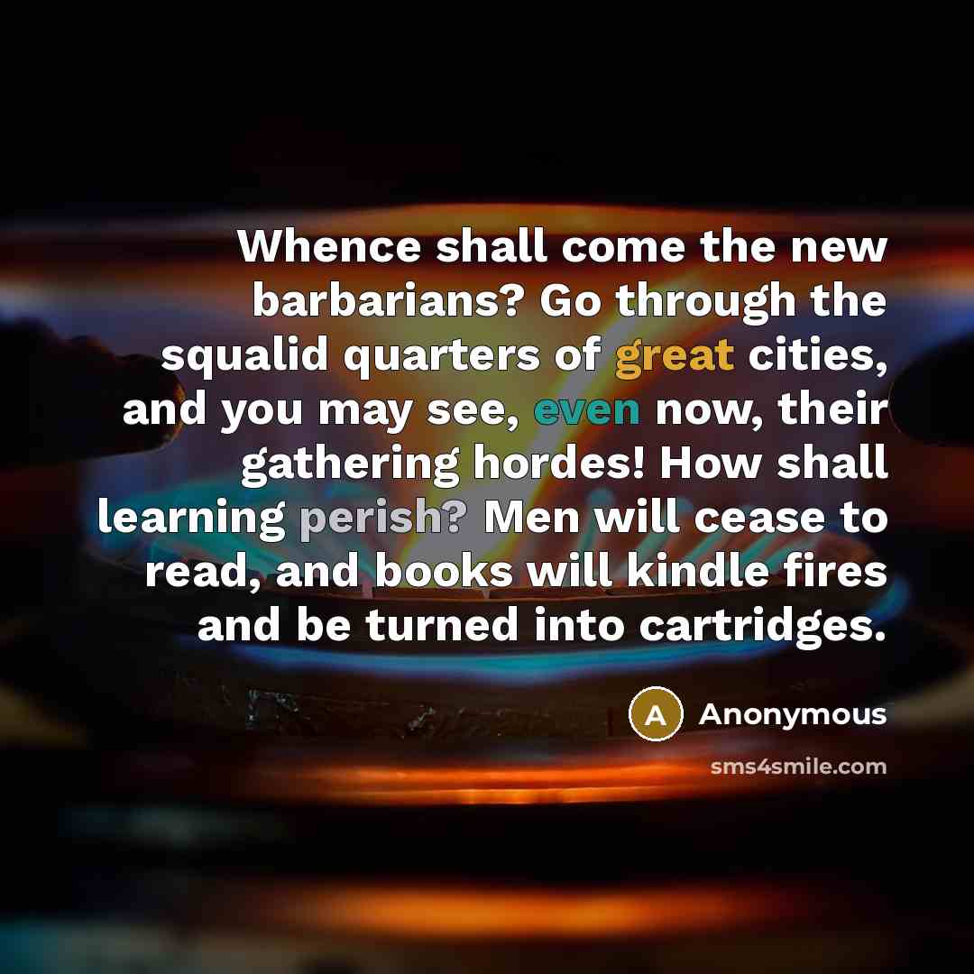 “Whence shall come the new barbarians? Go through the squalid quarters of great cities, and you may see, even now, their gathering hordes! How shall learning perish? Men will cease to read, and books will kindle fires and be turned into cartridges.” quote by Anonymous