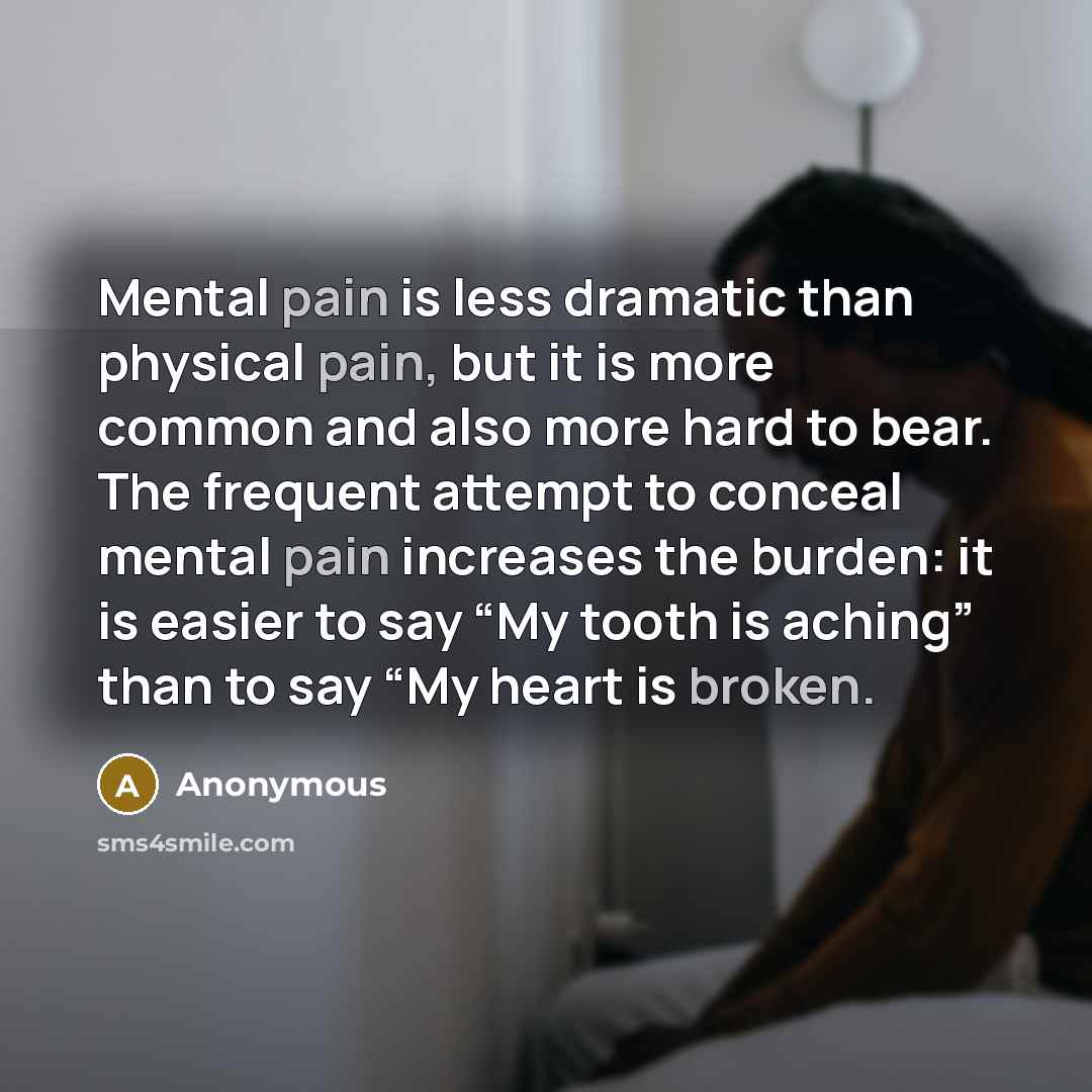 “Mental pain is less dramatic than physical pain, but it is more common and also more hard to bear. The frequent attempt to conceal mental pain increases the burden: it is easier to say “My tooth is aching” than to say “My heart is broken.” quote by Anonymous