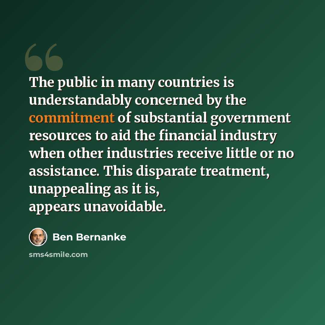 “The public in many countries is understandably concerned by the commitment of substantial government resources to aid the financial industry when other industries receive little or no assistance. This disparate treatment, unappealing as it is, appears unavoidable.” quote by Ben Bernanke